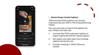 • Almost Always Include Captions
TikTok has found that captions can increase
impressions by over 50% in 73% of top-performing
TikToks.
Here are some tips on how to find captions for
your TikToks and video ads:
1. Use tools like TikTok automatic captions or
Jasper to generate and then tweak captions
2. Get caption and video ideas from trending
caption lists like this one
3. Consider investing in TikTok influencer
content
 