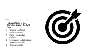 • Integrate TikTok in Your
Marketing Strategy the Right
Way
1. Defining your TikTok
audience market
2. Doing a competitive
analysis
3. Setting goals and objectives
for content and ads
4. Defining budgets
 