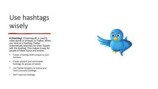 Use hashtags
wisely
# (Hashtag): A hashtag (#) is used to
index words or phrases on Twitter. When
you click on a hashtag, Twitter
automatically searches for other Tweets
with the hashtag. This makes it easy for
people to follow topics and events.
• Create a hashtag that’s unique to your
business
• Create relevant and memorable
hashtags for groups of tweets
• Use Twitter Analytics to review your
most successful hashtags
• Don’t overuse hashtags
 