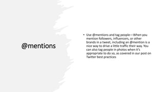 @mentions
• Use @mentions and tag people—When you
mention followers, influencers, or other
brands in a tweet, including an @mention is a
nice way to drive a little traffic their way. You
can also tag people in photos when it’s
appropriate to do so, as covered in our post on
Twitter best practices
 