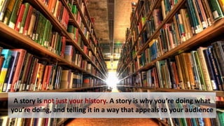 A story is not just your history. A story is why you’re doing what
you’re doing, and telling it in a way that appeals to your audience
 