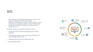 SEO
• SEO stands for ‘Search Engine Optimization’, which is the
process of getting traffic from free, organic,
editorial, or natural search results in search engines. It aims
to improve your website’s position in search results pages.
Remember, the higher the website is listed, the more
people will see it.
Good SEO involves many different activities, such as:
• Identifying relevant keywords with good search traffic
potential
• Creating high-quality, useful content and optimizing it for
search engines and for users
• Including relevant links from high-quality sites
• Measuring the results
 