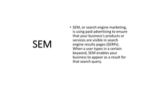 SEM
• SEM, or search engine marketing,
is using paid advertising to ensure
that your business's products or
services are visible in search
engine results pages (SERPs).
When a user types in a certain
keyword, SEM enables your
business to appear as a result for
that search query.
 