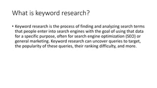 What is keyword research?
• Keyword research is the process of finding and analyzing search terms
that people enter into search engines with the goal of using that data
for a specific purpose, often for search engine optimization (SEO) or
general marketing. Keyword research can uncover queries to target,
the popularity of these queries, their ranking difficulty, and more.
 