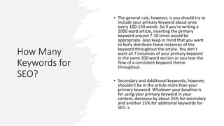 How Many
Keywords for
SEO?
• The general rule, however, is you should try to
include your primary keyword about once
every 100-150 words. So if you’re writing a
1000 word article, inserting the primary
keyword around 7-10 times would be
appropriate. Also keep in mind that you want
to fairly distribute these instances of the
keyword throughout the article. You don’t
want all 7 instances of your primary keyword
in the same 200 word section or you lose the
flow of a consistent keyword theme
throughout.
• Secondary and Additional keywords, however,
shouldn’t be in the article more than your
primary keyword. Whatever your baseline is
for using your primary keyword in your
content, decrease by about 25% for secondary
and another 25% for additional keywords for
SEO. s.
 