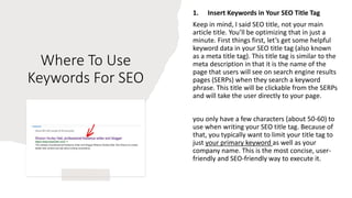Where To Use
Keywords For SEO
1. Insert Keywords in Your SEO Title Tag
Keep in mind, I said SEO title, not your main
article title. You’ll be optimizing that in just a
minute. First things first, let’s get some helpful
keyword data in your SEO title tag (also known
as a meta title tag). This title tag is similar to the
meta description in that it is the name of the
page that users will see on search engine results
pages (SERPs) when they search a keyword
phrase. This title will be clickable from the SERPs
and will take the user directly to your page.
you only have a few characters (about 50-60) to
use when writing your SEO title tag. Because of
that, you typically want to limit your title tag to
just your primary keyword as well as your
company name. This is the most concise, user-
friendly and SEO-friendly way to execute it.
 