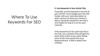 Where To Use
Keywords For SEO
2. Use Keywords in Your Article Title
If possible, put the keyword in the title of
your content. Since Google pairs this title
header with your meta description to
paint a picture of what your content is
about, having the keyword in the title is
very helpful as long as it can be used
naturally.
If the keyword can’t be used naturally in
the title, use a variation that still gets the
point of the article across while hitting
some of the main words from your
keyword phrase. A little is better than
nothing!.
 