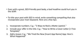 • Even with a great, SEO-friendly post body, a bad headline could hurt you in
the SERP.
• To title your post with SEO in mind, write something compelling that also
incorporates your main keyword. Here are a few tips:
1. Incorporate numbers. E.g.: "5 Ways to Rock a Matte Lipstick."
2. Include your offer in the title. E.g.: "How to Write a Cover Letter [+ Free
Template]"
3. Add a teaser. E.g.: "We Tried the New [Insert App Name] App: Here's
What Happened"
 