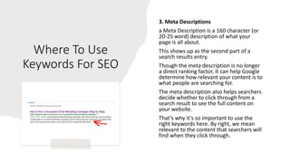 Where To Use
Keywords For SEO
3. Meta Descriptions
a Meta Description is a 160 character (or
20-25 word) description of what your
page is all about.
This shows up as the second part of a
search results entry.
Though the meta description is no longer
a direct ranking factor, it can help Google
determine how relevant your content is to
what people are searching for.
The meta description also helps searchers
decide whether to click through from a
search result to see the full content on
your website.
That’s why it’s so important to use the
right keywords here. By right, we mean
relevant to the content that searchers will
find when they click through.
 