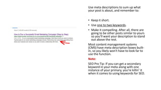Use meta descriptions to sum up what
your post is about, and remember to:
• Keep it short.
• Use one to two keywords.
• Make it compelling. After all, there are
going to be other posts similar to yours
so you’ll want your description to stand
out above the rest.
Most content management systems
(CMS) have meta description boxes built-
in, so you likely won't have to look far to
use the function.
Note:
SEO Pro Tip: If you can get a secondary
keyword in your meta along with one
instance of your primary, you’re killin’ it
when it comes to using keywords for SEO.
 