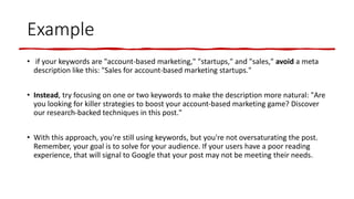 Example
• if your keywords are "account-based marketing," "startups," and "sales," avoid a meta
description like this: "Sales for account-based marketing startups."
• Instead, try focusing on one or two keywords to make the description more natural: "Are
you looking for killer strategies to boost your account-based marketing game? Discover
our research-backed techniques in this post."
• With this approach, you're still using keywords, but you're not oversaturating the post.
Remember, your goal is to solve for your audience. If your users have a poor reading
experience, that will signal to Google that your post may not be meeting their needs.
 