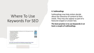Where To Use
Keywords For SEO
4. Subheadings
Subheadings may help visitors decide
about the relevance of content to their
needs. They may also appear as part of a
featured snippet or answer box.
The best practice is to use keywords in at
least a couple of subheadings.
 