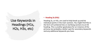 Use Keywords in
Headings (H1s,
H2s, H3s, etc)
• Heading 3s (H3s)
Heading 3s, or H3s, are used to help break up and list
individual points in the main sections. You might find H3s in
the form of numbered lists or clarifying sections to an H2
heading. This is another good place for an instance of the
primary, but probably a better spot for secondary keywords
and any additional keywords you have.
 