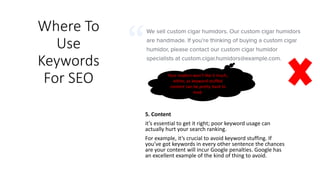 Where To
Use
Keywords
For SEO
5. Content
it’s essential to get it right; poor keyword usage can
actually hurt your search ranking.
For example, it’s crucial to avoid keyword stuffing. If
you’ve got keywords in every other sentence the chances
are your content will incur Google penalties. Google has
an excellent example of the kind of thing to avoid.
Your readers won’t like it much,
either, as keyword-stuffed
content can be pretty hard to
read.
 