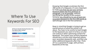 Where To Use
Keywords For SEO
Knowing that Google scrutinizes the first
200 words of a blog post, it’s very important
to make sure that you put your primary
keyword within the first sentence or
paragraph, if at all possible, without
sacrificing the quality of the content.
Similarly, you should try to use at least one
secondary keyword in the first 200 words as
well (though not in the first sentence).
Keep in mind that Google is trying to get an
overall picture of what the article is all
about. You have to be careful to lead Google
to the keywords you want it to focus on and
not confuse it when optimizing content for
keywords. This means your primary keyword
should live in all the most important places,
your secondary keywords next, and then any
other additional keywords after that. Think
of it as a pyramid of usage, with primary
keywords at the top.
 