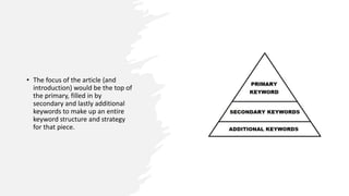 • The focus of the article (and
introduction) would be the top of
the primary, filled in by
secondary and lastly additional
keywords to make up an entire
keyword structure and strategy
for that piece.
 