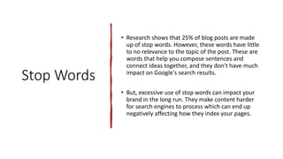 Stop Words
• Research shows that 25% of blog posts are made
up of stop words. However, these words have little
to no relevance to the topic of the post. These are
words that help you compose sentences and
connect ideas together, and they don't have much
impact on Google's search results.
• But, excessive use of stop words can impact your
brand in the long run. They make content harder
for search engines to process which can end up
negatively affecting how they index your pages.
 