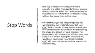 Stop Words
• One way to help you write keywords more
naturally is to utilize “Stop Words” in your keyword
writing. These are words that can be added within
keyword phrases to help them read more naturally
without decreasing their ranking value.
• For instance, if you had a keyword phrase you
were targeting that reads “plumbing Salt Lake
City“, there is literally no way you can insert it into
your content exactly as-is without it either looking
like a typo or a blatant keyword insertion. The
better way to add keywords for SEO is to use a stop
word in that phrase. Adding the stop word “in”,
would now have it read “plumbing in Salt Lake
City”, which can much more easily be inserted into
natural writing.
 