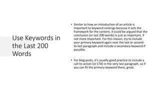 Use Keywords in
the Last 200
Words
• Similar to how an introduction of an article is
important to keyword rankings because it sets the
framework for the content, it could be argued that the
conclusion (or last 200 words) is just as important, if
not more important. For this reason, try to include
your primary keyword again near the last or second-
to-last paragraph and include a secondary keyword if
possible.
• For blog posts, it’s usually good practice to include a
call-to-action (or CTA) in the very last paragraph, so if
you can fit the primary keyword there, great.
 
