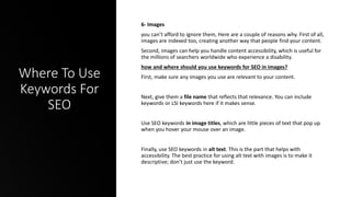 Where To Use
Keywords For
SEO
6- Images
you can’t afford to ignore them, Here are a couple of reasons why. First of all,
images are indexed too, creating another way that people find your content.
Second, images can help you handle content accessibility, which is useful for
the millions of searchers worldwide who experience a disability.
how and where should you use keywords for SEO in images?
First, make sure any images you use are relevant to your content.
Next, give them a file name that reflects that relevance. You can include
keywords or LSI keywords here if it makes sense.
Use SEO keywords in image titles, which are little pieces of text that pop up
when you hover your mouse over an image.
Finally, use SEO keywords in alt text. This is the part that helps with
accessibility. The best practice for using alt text with images is to make it
descriptive; don’t just use the keyword.
 