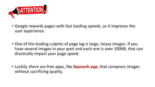 • Google rewards pages with fast loading speeds, as it improves the
user experience.
• One of the leading culprits of page lag is large, heavy images. If you
have several images in your post and each one is over 100KB, that can
drastically impact your page speed.
• Luckily, there are free apps, like Squoosh.app, that compress images
without sacrificing quality.
 