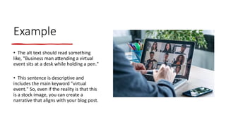 Example
• The alt text should read something
like, "Business man attending a virtual
event sits at a desk while holding a pen."
• This sentence is descriptive and
includes the main keyword "virtual
event." So, even if the reality is that this
is a stock image, you can create a
narrative that aligns with your blog post.
 