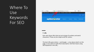 Where To
Use
Keywords
For SEO
7- URL
Ever seen those URLs that are just strings of numbers and weird
characters? Those can be a big turnoff for visitors.
The best URLs give visitors – and Google – a clue about what’s on the
page, so you want to make them descriptive. And that means using
SEO keywords in the URL,.
 