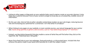 • Linking to other pages or blog posts on your website helps search engines create an accurate sitemap. It also
helps your audience discover more of your content and get to know you as a trustworthy, credible source of
information.
• On the user side, Internal links to other valuable content keep readers on your site longer, reducing bounce
rate and increasing your potential for a conversion. Isn’t that what it’s all about?
• When linking to any pages on your website, or even outside sources, use natural language for your anchor
text. Avoid using spammy or generic calls to action, such as "top-rated cheap laptops" or "click here."
• Instead, use descriptive keywords that give readers a sense of what they will find when they click on the
hyperlink, like "Download your SEO guide."
• Never force-feed links to your top webpages, featured products, or discounted items. Include links that
enhance the points made in your posts and naturally tie in with the subject matter.
 