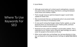 Where To Use
Keywords For
SEO
9. Social Media
• Although social media isn’t a direct search ranking factor, research
into social media and SEO shows that there’s a strong link between
social shares and visibility in SERPs.
• That’s enough reason to optimize keyword usage in social media
updates for better SEO.
• Moz recommends that you use keywords early in any social media
update so that they’re immediately visible.
• It’s also worth noting that Google indexes Twitter updates, so using
keywords there can lead people to your Twitter profile, and from
there to the content on your website.
• Keywords are also useful as hashtags in social media updates. This is
especially true on Twitter, where using the right hashtags can make it
easier for people to find content on the site.
• Other social media sites use hashtags, too, but pay attention to how
you use keywords as hashtags because hashtag use varies from site to
site.
 