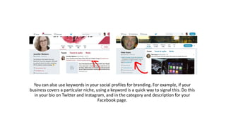 You can also use keywords in your social profiles for branding. For example, if your
business covers a particular niche, using a keyword is a quick way to signal this. Do this
in your bio on Twitter and Instagram, and in the category and description for your
Facebook page.
 
