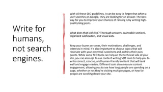 Write for
humans,
not search
engines.
With all these SEO guidelines, it can be easy to forget that when a
user searches on Google, they are looking for an answer. The best
way for you to improve your chances of ranking is by writing high-
quality blog posts.
What does that look like? Thorough answers, scannable sections,
organized subheaders, and visual aids.
Keep your buyer personas, their motivations, challenges, and
interests in mind. It’s also important to choose topics that will
resonate with your potential customers and address their pain
points. While some SEO tools can help on the technical side of your
site, you can also opt to use content writing SEO tools to help you to
write correct, concise, and human-friendly content that will rank
well and engage readers. Different tools also measure content
engagement, allowing you to see how long people are spending on a
page, whether or not they're visiting multiple pages, or how far
people are scrolling down your site.
 