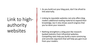 Link to high-
authority
websites
• As you build out your blog post, don’t be afraid to
link externally.
• Linking to reputable websites not only offers blog
readers additional reading material to expand their
knowledge, but it also shows search engines that
you’ve done your research.
• Nothing strengthens a blog post like research-
backed statistics from influential websites.
Compelling stats help you build a more convincing
and concrete argument that will help you gain trust
from your readers.
 