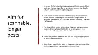 Aim for
scannable,
longer
posts.
• In an age of short attention spans, you would think shorter blog
posts are the way to go. But in fact, search engines like Google
actually prefer longer, in-depth blog posts.
• Think about it: the more content on the page, the more clues
search engines have to figure out what your blog is about. At
HubSpot, we’ve found that the ideal length is between 2,100 and
2,400 words.
• The downside to longer blogs is that they may overwhelm your
readers. One way to combat that is by breaking down your
content into bite-size, scannable chunks.
• Turn a long-winded sentence into two and keep your paragraphs
to three sentences or less.
• Don’t forget about bullet points – they’re great attention grabbers
and easily digestible, especially on mobile devices.
 