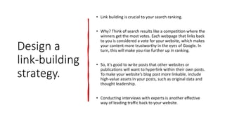 Design a
link-building
strategy.
• Link building is crucial to your search ranking.
• Why? Think of search results like a competition where the
winners get the most votes. Each webpage that links back
to you is considered a vote for your website, which makes
your content more trustworthy in the eyes of Google. In
turn, this will make you rise further up in ranking.
• So, it's good to write posts that other websites or
publications will want to hyperlink within their own posts.
To make your website's blog post more linkable, include
high-value assets in your posts, such as original data and
thought leadership.
• Conducting interviews with experts is another effective
way of leading traffic back to your website.
 