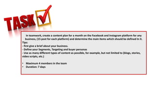 In teamwork, create a content plan for a month on the Facebook and Instagram platform for any
business, (15 post for each platform) and determine the main items which should be defined In it.
Tips:
- first give a brief about your business.
- Define your Segments, Targeting and buyer personas
- Use as many different types of content as possible, for example, but not limited to (blogs, stories,
video scripts, etc.)
• Maximum 4 members in the team
• Duration: 7 days
 