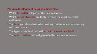 Persona development helps you determine:
• Which format(s) will garner the best response
• Which media channels are likely to reach the most potential
customers
• The tone you should use when writing content or communicating
with customers
• The types of content that will attract the most new leads
• The calls to action that will generate the best response rate
 