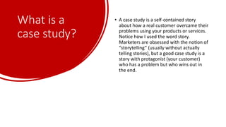 What is a
case study?
• A case study is a self-contained story
about how a real customer overcame their
problems using your products or services.
Notice how I used the word story.
Marketers are obsessed with the notion of
“storytelling” (usually without actually
telling stories), but a good case study is a
story with protagonist (your customer)
who has a problem but who wins out in
the end.
 