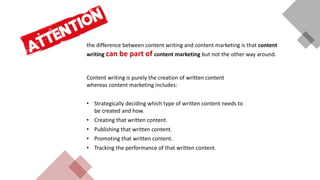 the difference between content writing and content marketing is that content
writing can be part of content marketing but not the other way around.
Content writing is purely the creation of written content
whereas content marketing includes:
• Strategically deciding which type of written content needs to
be created and how.
• Creating that written content.
• Publishing that written content.
• Promoting that written content.
• Tracking the performance of that written content.
 