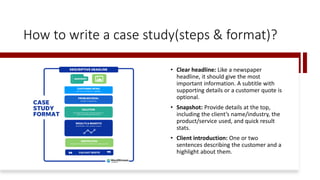 How to write a case study(steps & format)?
• Clear headline: Like a newspaper
headline, it should give the most
important information. A subtitle with
supporting details or a customer quote is
optional.
• Snapshot: Provide details at the top,
including the client’s name/industry, the
product/service used, and quick result
stats.
• Client introduction: One or two
sentences describing the customer and a
highlight about them.
 