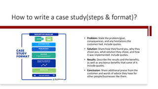 How to write a case study(steps & format)?
• Problem: State the problem/goal,
consequences, and any hesitations the
customer had. Include quotes.
• Solution: Share how they found you, why they
chose you, what solution they chose, and how
it was implemented. Include quotes.
• Results: Describe the results and the benefits,
as well as any bonus benefits that came of it.
Include quotes.
• Conclusion: Share additional praise from the
customer and words of advice they have for
other people/businesses like them.
 