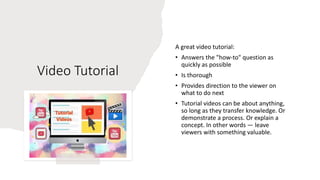 Video Tutorial
A great video tutorial:
• Answers the "how-to" question as
quickly as possible
• Is thorough
• Provides direction to the viewer on
what to do next
• Tutorial videos can be about anything,
so long as they transfer knowledge. Or
demonstrate a process. Or explain a
concept. In other words — leave
viewers with something valuable.
 