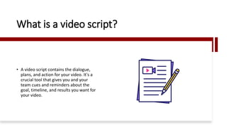 What is a video script?
• A video script contains the dialogue,
plans, and action for your video. It's a
crucial tool that gives you and your
team cues and reminders about the
goal, timeline, and results you want for
your video.
 