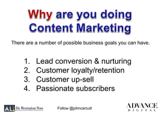 Follow @johncarcutt
1. Lead conversion & nurturing
2. Customer loyalty/retention
3. Customer up-sell
4. Passionate subscribers
There are a number of possible business goals you can have.
 