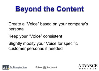 Follow @johncarcutt
Create a “Voice” based on your company’s
persona
Keep your “Voice” consistent
Slightly modify your Voice for specific
customer personas if needed
 