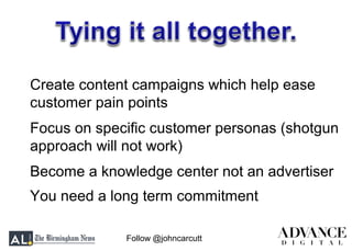 Follow @johncarcutt
Create content campaigns which help ease
customer pain points
Focus on specific customer personas (shotgun
approach will not work)
Become a knowledge center not an advertiser
You need a long term commitment
 