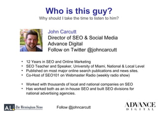 Follow @johncarcutt
Who is this guy?
Why should I take the time to listen to him?
John Carcutt
Director of SEO & Social Media
Advance Digital
Follow on Twitter @johncarcutt
• 12 Years in SEO and Online Marketing
• SEO Teacher and Speaker, University of Miami, National & Local Level
• Published on most major online search publications and news sites.
• Co-Host of SEO101 on Webmaster Radio (weekly radio show)
• Worked with thousands of local and national companies on SEO
• Has worked both as an in-house SEO and built SEO divisions for
national advertising agencies.
 