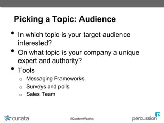 Picking a Topic: Audience
• In which topic is your target audience
interested?
• On what topic is your company a unique
expert and authority?
• Tools
o Messaging Frameworks
o Surveys and polls
o Sales Team
#ContentWorks
 