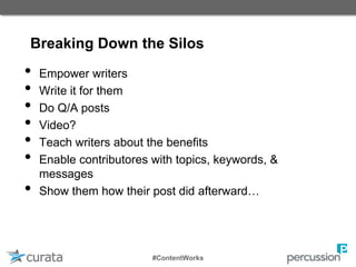 Breaking Down the Silos
• Empower writers
• Write it for them
• Do Q/A posts
• Video?
• Teach writers about the benefits
• Enable contributores with topics, keywords, &
messages
• Show them how their post did afterward…
#ContentWorks
 