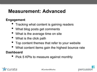 Measurement: Advanced
Engagement
• Tracking what content is gaining readers
• What blog posts get comments
• What is the average time on site
• What is the click path
• Top content themes that refer to your website
• What content items gain the highest bounce rate
Dashboard
• Pick 5 KPIs to measure against monthly
#ContentWorks
 