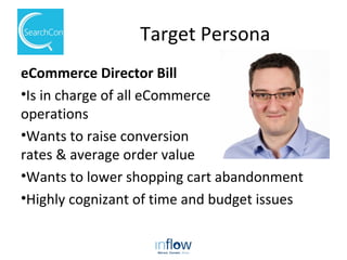 Target Persona
eCommerce Director Bill
•Is in charge of all eCommerce
operations
•Wants to raise conversion
rates & average order value
•Wants to lower shopping cart abandonment
•Highly cognizant of time and budget issues
 